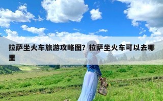 拉萨坐火车旅游攻略图？拉萨坐火车可以去哪里