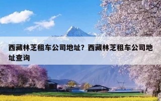 西藏林芝租车公司地址？西藏林芝租车公司地址查询