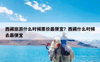 西藏旅游什么时候票价最便宜？西藏什么时候去最便宜