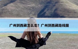 广州到西藏怎么走？广州到西藏路线图