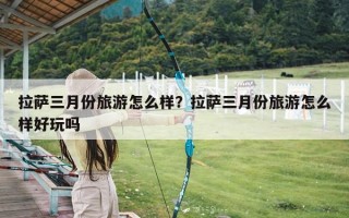 拉萨三月份旅游怎么样？拉萨三月份旅游怎么样好玩吗