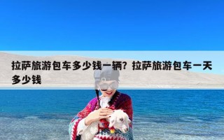 拉萨旅游包车多少钱一辆？拉萨旅游包车一天多少钱