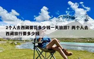 2个人去西藏要花多少钱一天旅游？两个人去西藏旅行要多少钱