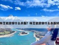 林芝旅游穿什么衣服？林芝旅游穿什么衣服好