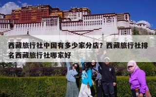 西藏旅行社中国有多少家分店？西藏旅行社排名西藏旅行社哪家好