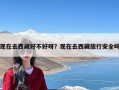 现在去西藏好不好呀？现在去西藏旅行安全吗