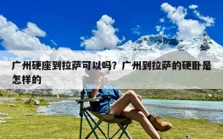 广州硬座到拉萨可以吗？广州到拉萨的硬卧是怎样的