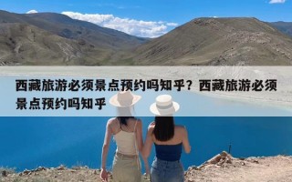 西藏旅游必须景点预约吗知乎？西藏旅游必须景点预约吗知乎