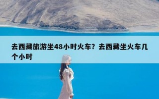 去西藏旅游坐48小时火车？去西藏坐火车几个小时