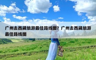 广州去西藏旅游最佳路线图？广州去西藏旅游最佳路线图