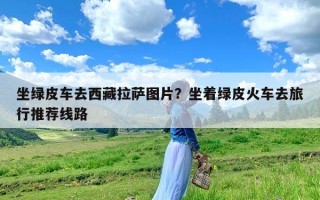 坐绿皮车去西藏拉萨图片？坐着绿皮火车去旅行推荐线路