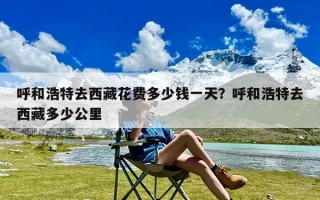 呼和浩特去西藏花费多少钱一天？呼和浩特去西藏多少公里