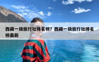 西藏一级旅行社排名榜？西藏一级旅行社排名榜最新