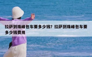 拉萨到珠峰包车要多少钱？拉萨到珠峰包车要多少钱费用