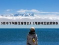 5月中下旬林芝穿什么？3月底林芝旅游穿衣