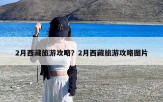 2月西藏旅游攻略？2月西藏旅游攻略图片