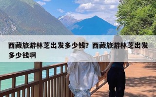 西藏旅游林芝出发多少钱？西藏旅游林芝出发多少钱啊