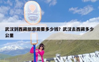 武汉到西藏旅游需要多少钱？武汉去西藏多少公里