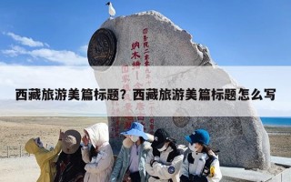 西藏旅游美篇标题？西藏旅游美篇标题怎么写