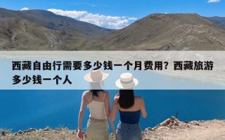 西藏自由行需要多少钱一个月费用？西藏旅游多少钱一个人