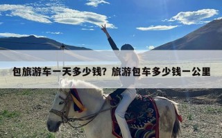 包旅游车一天多少钱？旅游包车多少钱一公里