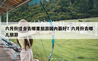 六月份适合去哪里旅游国内最好？六月份去哪儿旅游