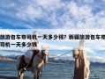 旅游包车带司机一天多少钱？新疆旅游包车带司机一天多少钱