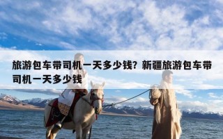 旅游包车带司机一天多少钱？新疆旅游包车带司机一天多少钱