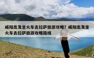 咸阳出发坐火车去拉萨旅游攻略？咸阳出发坐火车去拉萨旅游攻略路线