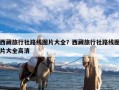 西藏旅行社路线图片大全？西藏旅行社路线图片大全高清