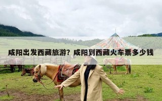 咸阳出发西藏旅游？咸阳到西藏火车票多少钱