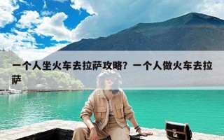 一个人坐火车去拉萨攻略？一个人做火车去拉萨