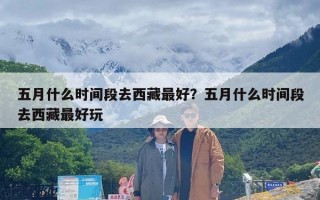 五月什么时间段去西藏最好？五月什么时间段去西藏最好玩