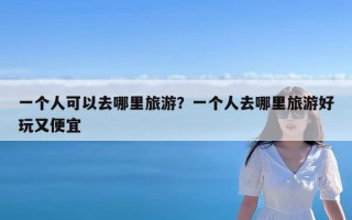 一个人可以去哪里旅游？一个人去哪里旅游好玩又便宜