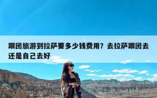 跟团旅游到拉萨要多少钱费用？去拉萨跟团去还是自己去好