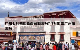 广州七月初能去西藏旅游吗？7月能去广州旅游吗