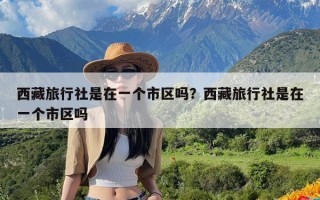 西藏旅行社是在一个市区吗？西藏旅行社是在一个市区吗