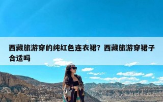 西藏旅游穿的纯红色连衣裙？西藏旅游穿裙子合适吗