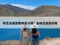 林芝去旅游费用多少钱？去林芝旅游价格