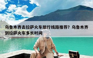 乌鲁木齐去拉萨火车旅行线路推荐？乌鲁木齐到拉萨火车多长时间