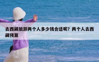 去西藏旅游两个人多少钱合适呢？两个人去西藏预算