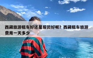 西藏旅游租车好还是报团好呢？西藏租车旅游费用一天多少