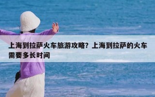 上海到拉萨火车旅游攻略？上海到拉萨的火车需要多长时间