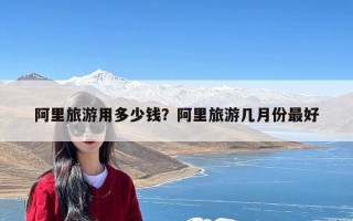 阿里旅游用多少钱？阿里旅游几月份最好