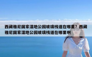 西藏雅尼国家湿地公园玻璃栈道在哪里？西藏雅尼国家湿地公园玻璃栈道在哪里啊