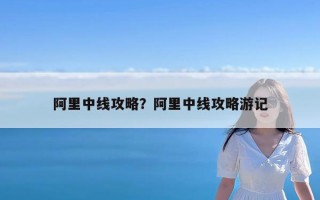 阿里中线攻略？阿里中线攻略游记