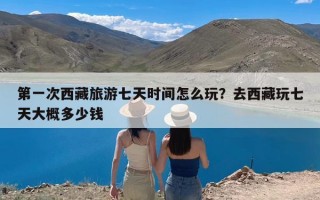 第一次西藏旅游七天时间怎么玩？去西藏玩七天大概多少钱