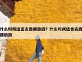 什么时候适宜去西藏旅游？什么时间适合去西藏旅游