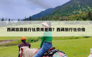 西藏旅游旅行社费用差距？西藏旅行社价格