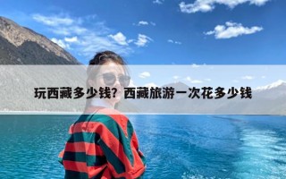 玩西藏多少钱？西藏旅游一次花多少钱